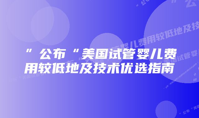 ”公布“美国试管婴儿费用较低地及技术优选指南