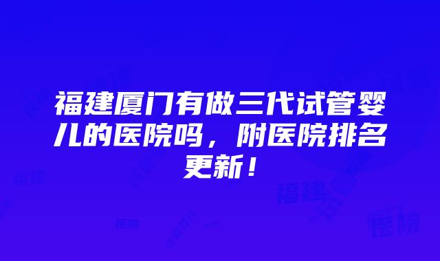 福建厦门有做三代试管婴儿的医院吗，附医院排名更新！