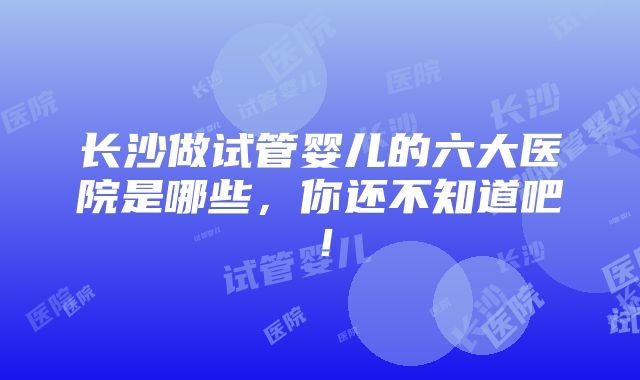 长沙做试管婴儿的六大医院是哪些，你还不知道吧！