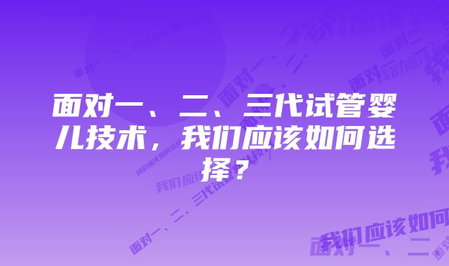 面对一、二、三代试管婴儿技术，我们应该如何选择？