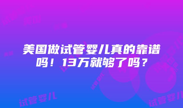 美国做试管婴儿真的靠谱吗！13万就够了吗？