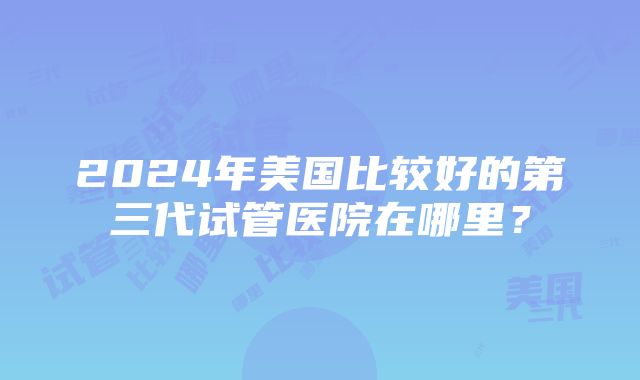 2024年美国比较好的第三代试管医院在哪里？