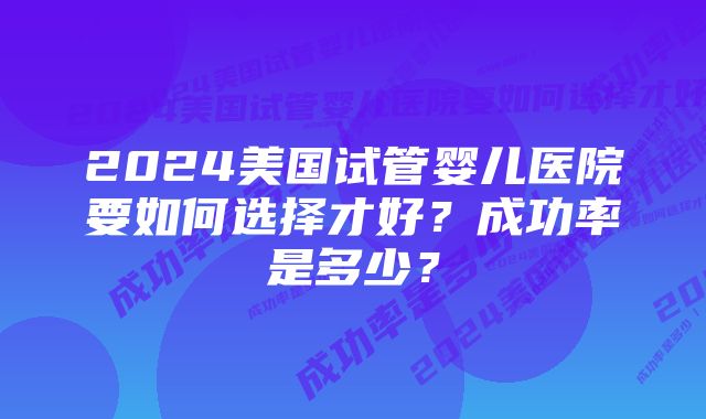 2024美国试管婴儿医院要如何选择才好？成功率是多少？