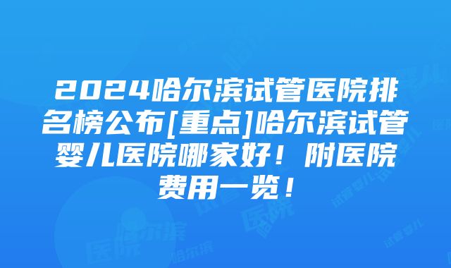 2024哈尔滨试管医院排名榜公布[重点]哈尔滨试管婴儿医院哪家好！附医院费用一览！