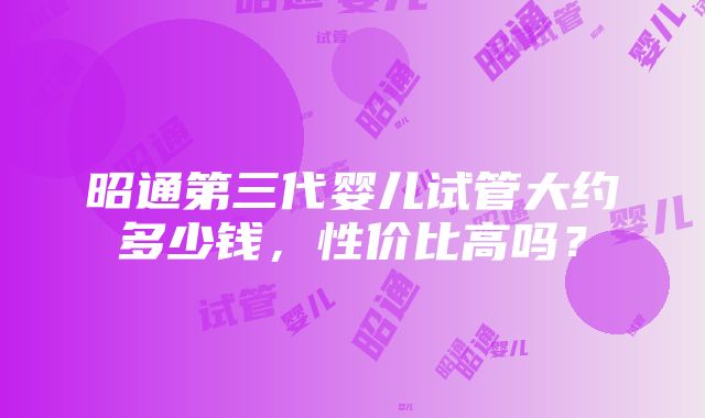 昭通第三代婴儿试管大约多少钱，性价比高吗？