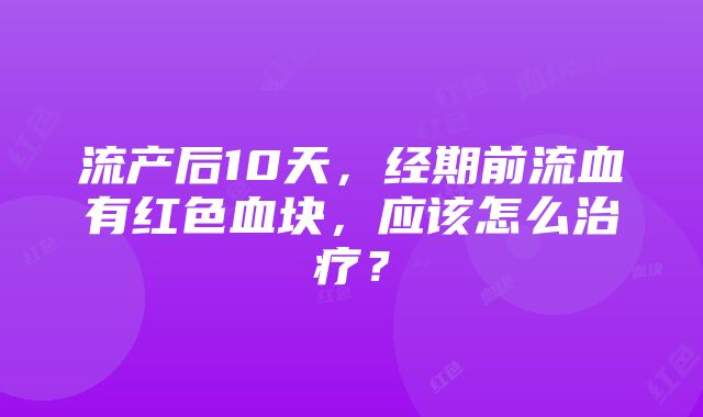 流产后10天，经期前流血有红色血块，应该怎么治疗？