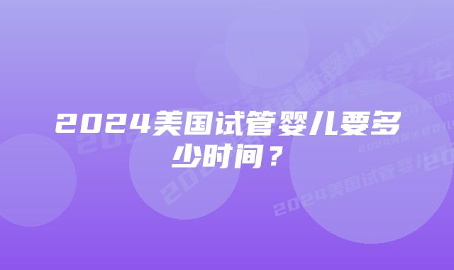 2024美国试管婴儿要多少时间？