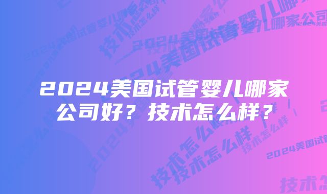 2024美国试管婴儿哪家公司好？技术怎么样？