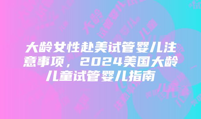 大龄女性赴美试管婴儿注意事项，2024美国大龄儿童试管婴儿指南