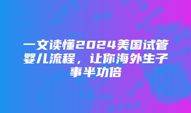 一文读懂2024美国试管婴儿流程，让你海外生子事半功倍