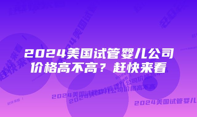 2024美国试管婴儿公司价格高不高？赶快来看