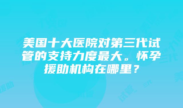 美国十大医院对第三代试管的支持力度最大。怀孕援助机构在哪里？