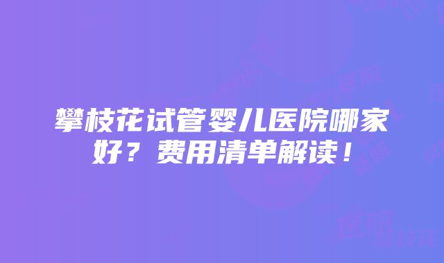 攀枝花试管婴儿医院哪家好？费用清单解读！