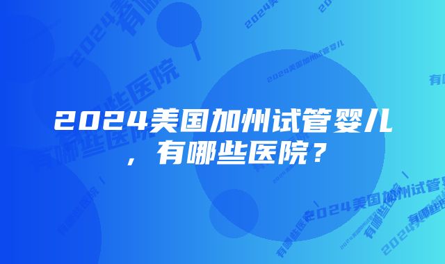 2024美国加州试管婴儿，有哪些医院？