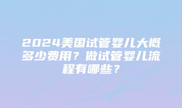 2024美国试管婴儿大概多少费用？做试管婴儿流程有哪些？