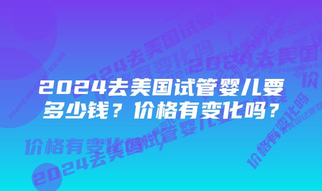 2024去美国试管婴儿要多少钱？价格有变化吗？