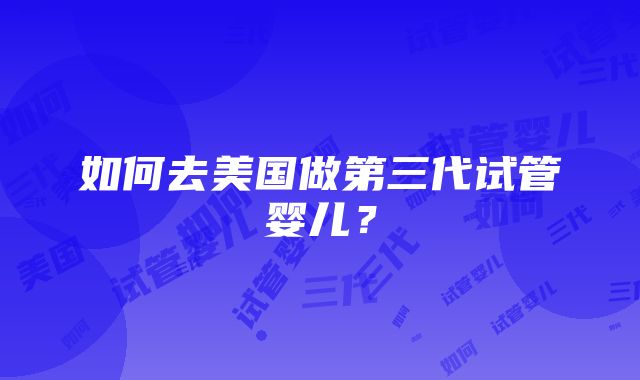 如何去美国做第三代试管婴儿？