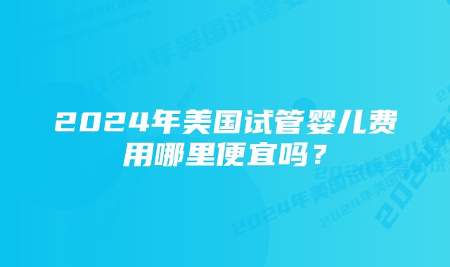 2024年美国试管婴儿费用哪里便宜吗？