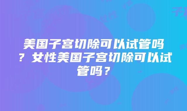 美国子宫切除可以试管吗？女性美国子宫切除可以试管吗？