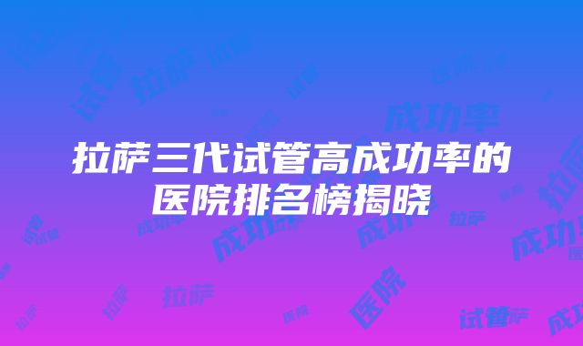 拉萨三代试管高成功率的医院排名榜揭晓