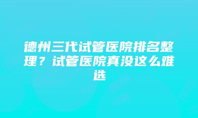 德州三代试管医院排名整理？试管医院真没这么难选