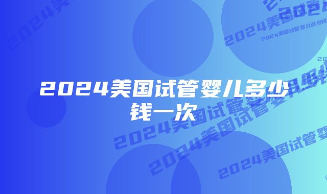 2024美国试管婴儿多少钱一次