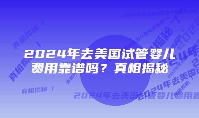 2024年去美国试管婴儿费用靠谱吗？真相揭秘