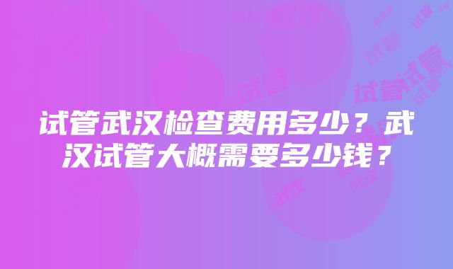 试管武汉检查费用多少？武汉试管大概需要多少钱？