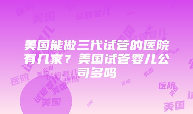 美国能做三代试管的医院有几家？美国试管婴儿公司多吗