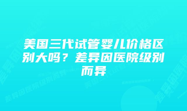 美国三代试管婴儿价格区别大吗？差异因医院级别而异