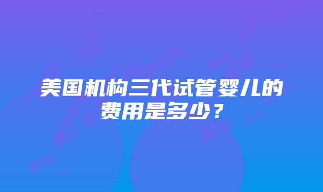 美国机构三代试管婴儿的费用是多少？