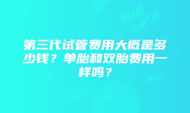 第三代试管费用大概是多少钱？单胎和双胎费用一样吗？