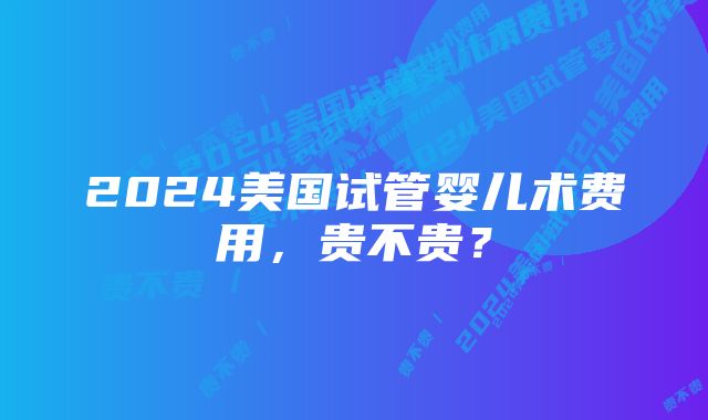 2024美国试管婴儿术费用，贵不贵？