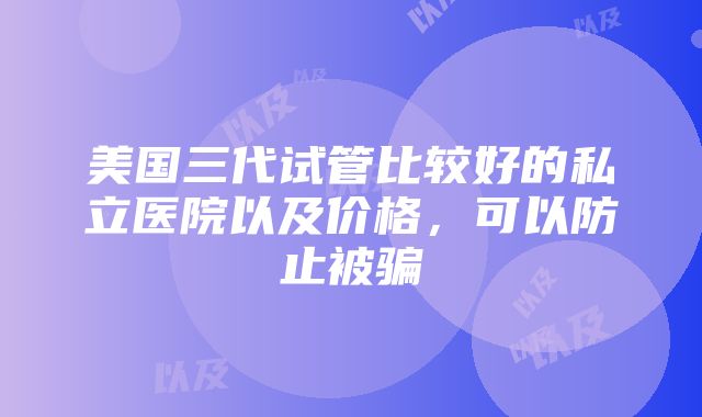 美国三代试管比较好的私立医院以及价格，可以防止被骗