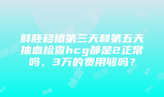 鲜胚移植第三天和第五天抽血检查hcg都是2正常吗，3万的费用够吗？