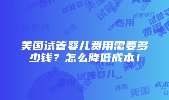 美国试管婴儿费用需要多少钱？怎么降低成本！