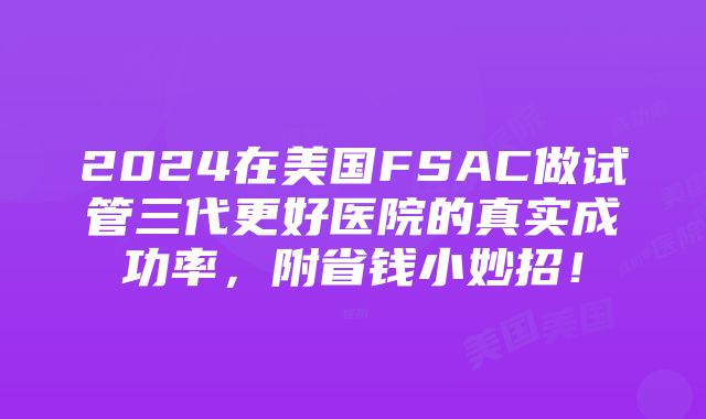 2024在美国FSAC做试管三代更好医院的真实成功率，附省钱小妙招！