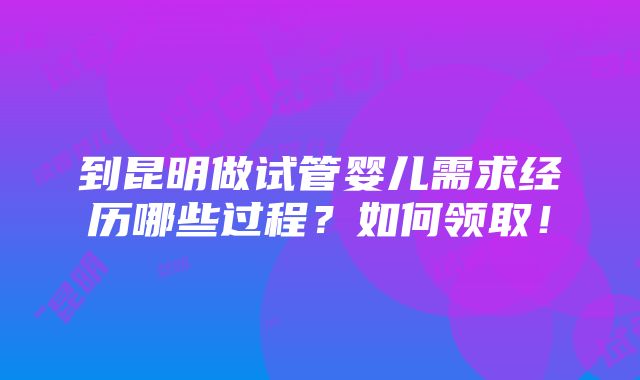 到昆明做试管婴儿需求经历哪些过程？如何领取！