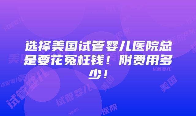 选择美国试管婴儿医院总是要花冤枉钱！附费用多少！