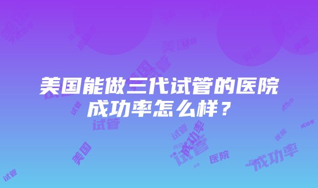 美国能做三代试管的医院成功率怎么样？