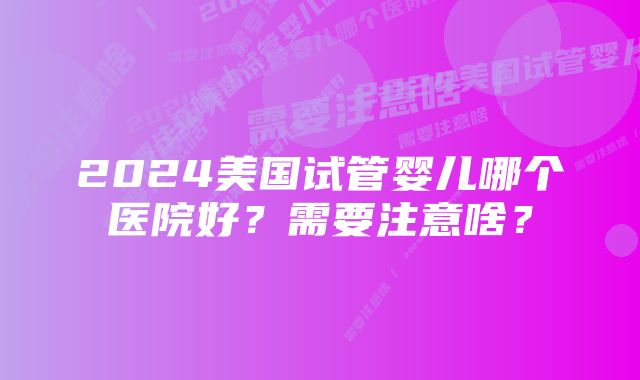 2024美国试管婴儿哪个医院好？需要注意啥？