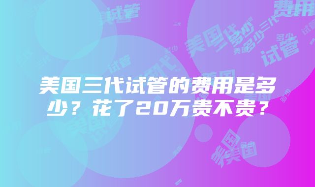 美国三代试管的费用是多少？花了20万贵不贵？