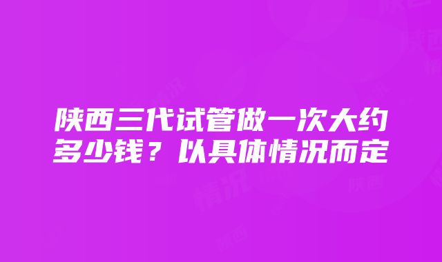 陕西三代试管做一次大约多少钱？以具体情况而定