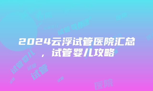 2024云浮试管医院汇总，试管婴儿攻略