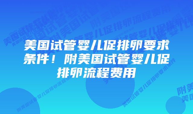 美国试管婴儿促排卵要求条件！附美国试管婴儿促排卵流程费用