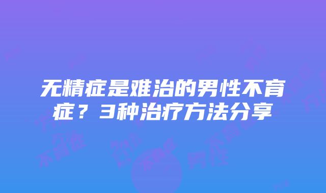 无精症是难治的男性不育症？3种治疗方法分享