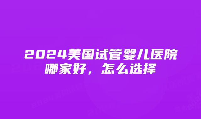 2024美国试管婴儿医院哪家好，怎么选择