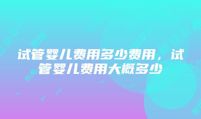 试管婴儿费用多少费用，试管婴儿费用大概多少