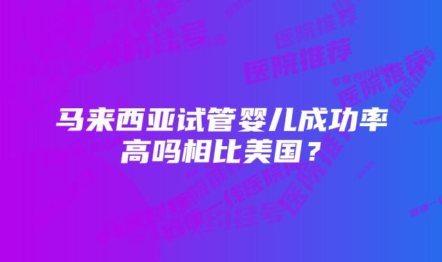 马来西亚试管婴儿成功率高吗相比美国？