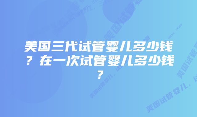 美国三代试管婴儿多少钱？在一次试管婴儿多少钱？